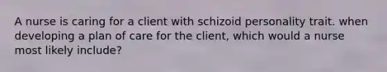 A nurse is caring for a client with schizoid personality trait. when developing a plan of care for the client, which would a nurse most likely include?