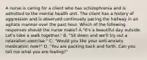 A nurse is caring for a client who has schizophrenia and is admitted to the mental health unit. The client has a history of aggression and is observed continually pacing the hallway in an agitate manner over the past hour. Which of the following responses should the nurse make? A."It's a beautiful day outside. Let's take a walk together." B. "Sit down and we'll try out a relaxation exercise." C. "Would you like your anti-anxiety medication now?" D. "You are packing back and forth. Can you tell me what you are feeling?"