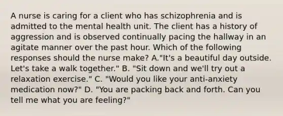 A nurse is caring for a client who has schizophrenia and is admitted to the mental health unit. The client has a history of aggression and is observed continually pacing the hallway in an agitate manner over the past hour. Which of the following responses should the nurse make? A."It's a beautiful day outside. Let's take a walk together." B. "Sit down and we'll try out a relaxation exercise." C. "Would you like your anti-anxiety medication now?" D. "You are packing back and forth. Can you tell me what you are feeling?"