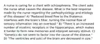 A nurse is caring for a client with schizophrenia. The client asks the nurse what causes the disease. What is the best response made by the nurse regarding the pathophysiology and etiology of this disease? A) "Reduced blood flow to the thalamus interferes with the brain's filter, turning the normal flow of sensory information into an overload." B) "There is an increased number of nicotinic receptors in the hippocampus, which makes it harder to form new memories and interpret sensory stimuli. C) "Genetics do not seem to factor into the cause of the disease." D) "The ventricles and sulci of the brain are decreased in size."