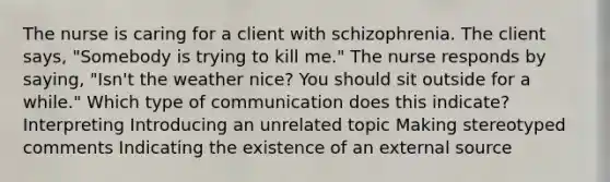 The nurse is caring for a client with schizophrenia. The client says, "Somebody is trying to kill me." The nurse responds by saying, "Isn't the weather nice? You should sit outside for a while." Which type of communication does this indicate? Interpreting Introducing an unrelated topic Making stereotyped comments Indicating the existence of an external source