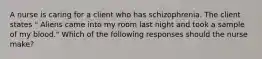 A nurse is caring for a client who has schizophrenia. The client states " Aliens came into my room last night and took a sample of my blood." Which of the following responses should the nurse make?