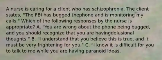 A nurse is caring for a client who has schizophrenia. The client states, "The FBI has bugged thephone and is monitoring my calls." Which of the following responses by the nurse is appropriate? A. "You are wrong about the phone being bugged, and you should recognize that you are havingdelusional thoughts." B. "I understand that you believe this is true, and it must be very frightening for you." C. "I know it is difficult for you to talk to me while you are having paranoid ideas.