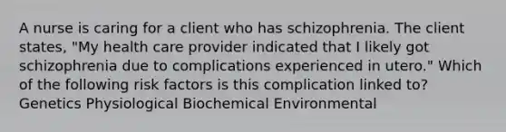 A nurse is caring for a client who has schizophrenia. The client states, "My health care provider indicated that I likely got schizophrenia due to complications experienced in utero." Which of the following risk factors is this complication linked to? Genetics Physiological Biochemical Environmental