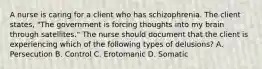 A nurse is caring for a client who has schizophrenia. The client states, "The government is forcing thoughts into my brain through satellites." The nurse should document that the client is experiencing which of the following types of delusions? A. Persecution B. Control C. Erotomanic D. Somatic