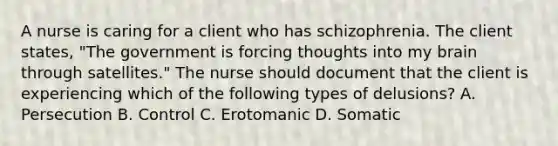 A nurse is caring for a client who has schizophrenia. The client states, "The government is forcing thoughts into my brain through satellites." The nurse should document that the client is experiencing which of the following types of delusions? A. Persecution B. Control C. Erotomanic D. Somatic