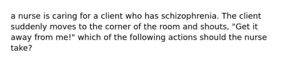 a nurse is caring for a client who has schizophrenia. The client suddenly moves to the corner of the room and shouts, "Get it away from me!" which of the following actions should the nurse take?