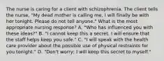 The nurse is caring for a client with schizophrenia. The client tells the nurse, "My dead mother is calling me, I will finally be with her tonight. Please do not tell anyone." What is the most appropriate nursing response? A. "Who has influenced you with these ideas?" B. "I cannot keep this a secret. I will ensure that the staff helps keep you safe." C. "I will speak with the health care provider about the possible use of physical restraints for you tonight." D. "Don't worry; I will keep this secret to myself."