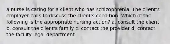 a nurse is caring for a client who has schizophrenia. The client's employer calls to discuss the client's condition. Which of the following is the appropriate nursing action? a. consult the client b. consult the client's family c. contact the provider d. contact the facility legal department