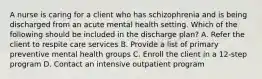 A nurse is caring for a client who has schizophrenia and is being discharged from an acute mental health setting. Which of the following should be included in the discharge plan? A. Refer the client to respite care services B. Provide a list of primary preventive mental health groups C. Enroll the client in a 12-step program D. Contact an intensive outpatient program