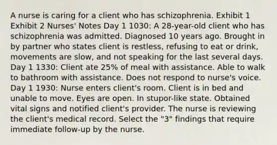 A nurse is caring for a client who has schizophrenia. Exhibit 1 Exhibit 2 Nurses' Notes Day 1 1030: A 28-year-old client who has schizophrenia was admitted. Diagnosed 10 years ago. Brought in by partner who states client is restless, refusing to eat or drink, movements are slow, and not speaking for the last several days. Day 1 1330: Client ate 25% of meal with assistance. Able to walk to bathroom with assistance. Does not respond to nurse's voice. Day 1 1930: Nurse enters client's room. Client is in bed and unable to move. Eyes are open. In stupor-like state. Obtained vital signs and notified client's provider. The nurse is reviewing the client's medical record. Select the "3" findings that require immediate follow-up by the nurse.