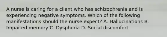 A nurse is caring for a client who has schizophrenia and is experiencing negative symptoms. Which of the following manifestations should the nurse expect? A. Hallucinations B. Impaired memory C. Dysphoria D. Social discomfort