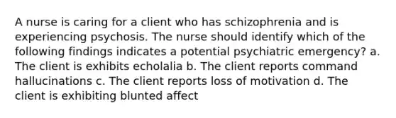 A nurse is caring for a client who has schizophrenia and is experiencing psychosis. The nurse should identify which of the following findings indicates a potential psychiatric emergency? a. The client is exhibits echolalia b. The client reports command hallucinations c. The client reports loss of motivation d. The client is exhibiting blunted affect