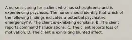 A nurse is caring for a client who has schizophrenia and is experiencing psychosis. The nurse should identify that which of the following findings indicates a potential psychiatric emergency? A. The client is exhibiting echolalia. B. The client reports command hallucinations. C. The client reports loss of motivation. D. The client is exhibiting blunted affect.