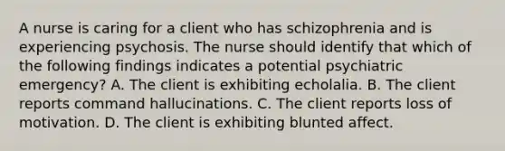 A nurse is caring for a client who has schizophrenia and is experiencing psychosis. The nurse should identify that which of the following findings indicates a potential psychiatric emergency? A. The client is exhibiting echolalia. B. The client reports command hallucinations. C. The client reports loss of motivation. D. The client is exhibiting blunted affect.