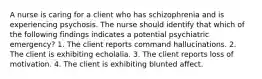 A nurse is caring for a client who has schizophrenia and is experiencing psychosis. The nurse should identify that which of the following findings indicates a potential psychiatric emergency? 1. The client reports command hallucinations. 2. The client is exhibiting echolalia. 3. The client reports loss of motivation. 4. The client is exhibiting blunted affect.