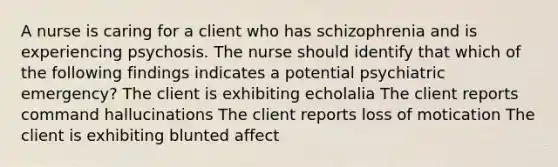 A nurse is caring for a client who has schizophrenia and is experiencing psychosis. The nurse should identify that which of the following findings indicates a potential psychiatric emergency? The client is exhibiting echolalia The client reports command hallucinations The client reports loss of motication The client is exhibiting blunted affect