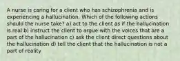 A nurse is caring for a client who has schizophrenia and is experiencing a hallucination. Which of the following actions should the nurse take? a) act to the client as if the hallucination is real b) instruct the client to argue with the voices that are a part of the hallucination c) ask the client direct questions about the hallucination d) tell the client that the hallucination is not a part of reality