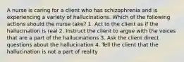 A nurse is caring for a client who has schizophrenia and is experiencing a variety of hallucinations. Which of the following actions should the nurse take? 1. Act to the client as if the hallucination is real 2. Instruct the client to argue with the voices that are a part of the hallucinations 3. Ask the client direct questions about the hallucination 4. Tell the client that the hallucination is not a part of reality