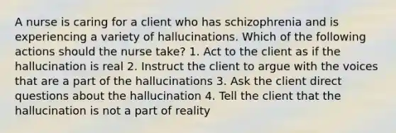 A nurse is caring for a client who has schizophrenia and is experiencing a variety of hallucinations. Which of the following actions should the nurse take? 1. Act to the client as if the hallucination is real 2. Instruct the client to argue with the voices that are a part of the hallucinations 3. Ask the client direct questions about the hallucination 4. Tell the client that the hallucination is not a part of reality