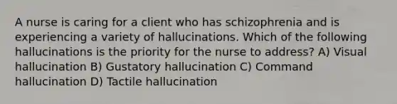 A nurse is caring for a client who has schizophrenia and is experiencing a variety of hallucinations. Which of the following hallucinations is the priority for the nurse to address? A) Visual hallucination B) Gustatory hallucination C) Command hallucination D) Tactile hallucination