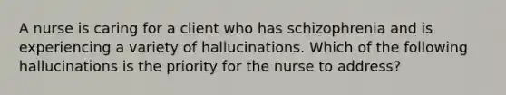 A nurse is caring for a client who has schizophrenia and is experiencing a variety of hallucinations. Which of the following hallucinations is the priority for the nurse to address?