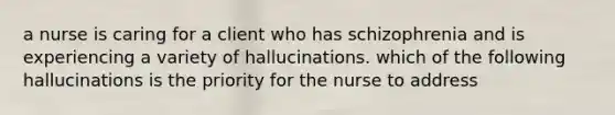 a nurse is caring for a client who has schizophrenia and is experiencing a variety of hallucinations. which of the following hallucinations is the priority for the nurse to address