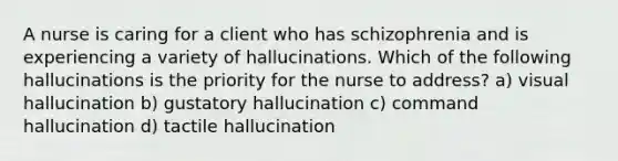 A nurse is caring for a client who has schizophrenia and is experiencing a variety of hallucinations. Which of the following hallucinations is the priority for the nurse to address? a) visual hallucination b) gustatory hallucination c) command hallucination d) tactile hallucination