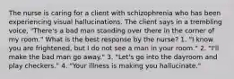 The nurse is caring for a client with schizophrenia who has been experiencing visual hallucinations. The client says in a trembling voice, "There's a bad man standing over there in the corner of my room." What is the best response by the nurse? 1. "I know you are frightened, but I do not see a man in your room." 2. "I'll make the bad man go away." 3. "Let's go into the dayroom and play checkers." 4. "Your illness is making you hallucinate."