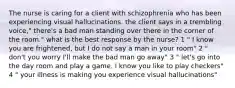 The nurse is caring for a client with schizophrenia who has been experiencing visual hallucinations. the client says in a trembling voice," there's a bad man standing over there in the corner of the room." what is the best response by the nurse? 1 " I know you are frightened, but I do not say a man in your room" 2 " don't you worry I'll make the bad man go away" 3 " let's go into the day room and play a game. I know you like to play checkers" 4 " your illness is making you experience visual hallucinations"