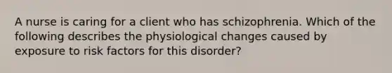 A nurse is caring for a client who has schizophrenia. Which of the following describes the physiological changes caused by exposure to risk factors for this disorder?