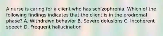 A nurse is caring for a client who has schizophrenia. Which of the following findings indicates that the client is in the prodromal phase? A. Withdrawn behavior B. Severe delusions C. Incoherent speech D. Frequent hallucination