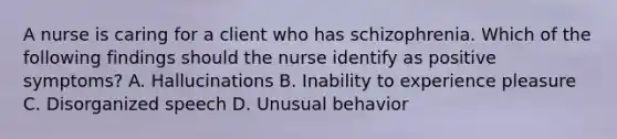 A nurse is caring for a client who has schizophrenia. Which of the following findings should the nurse identify as positive symptoms? A. Hallucinations B. Inability to experience pleasure C. Disorganized speech D. Unusual behavior