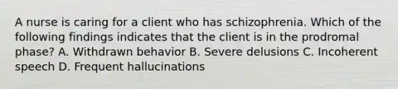 A nurse is caring for a client who has schizophrenia. Which of the following findings indicates that the client is in the prodromal phase? A. Withdrawn behavior B. Severe delusions C. Incoherent speech D. Frequent hallucinations