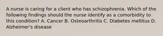 A nurse is caring for a client who has schizophrenia. Which of the following findings should the nurse identify as a comorbidity to this condition? A. Cancer B. Osteoarthritis C. Diabetes mellitus D. Alzheimer's disease