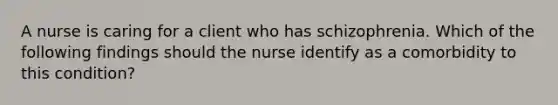 A nurse is caring for a client who has schizophrenia. Which of the following findings should the nurse identify as a comorbidity to this condition?