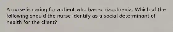 A nurse is caring for a client who has schizophrenia. Which of the following should the nurse identify as a social determinant of health for the client?