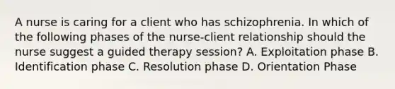 A nurse is caring for a client who has schizophrenia. In which of the following phases of the nurse-client relationship should the nurse suggest a guided therapy session? A. Exploitation phase B. Identification phase C. Resolution phase D. Orientation Phase