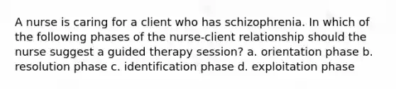 A nurse is caring for a client who has schizophrenia. In which of the following phases of the nurse-client relationship should the nurse suggest a guided therapy session? a. orientation phase b. resolution phase c. identification phase d. exploitation phase