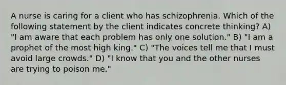 A nurse is caring for a client who has schizophrenia. Which of the following statement by the client indicates concrete thinking? A) "I am aware that each problem has only one solution." B) "I am a prophet of the most high king." C) "The voices tell me that I must avoid large crowds." D) "I know that you and the other nurses are trying to poison me."