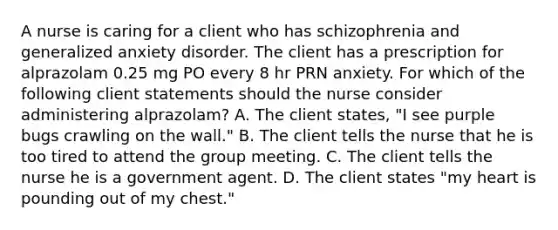 A nurse is caring for a client who has schizophrenia and generalized anxiety disorder. The client has a prescription for alprazolam 0.25 mg PO every 8 hr PRN anxiety. For which of the following client statements should the nurse consider administering alprazolam? A. The client states, "I see purple bugs crawling on the wall." B. The client tells the nurse that he is too tired to attend the group meeting. C. The client tells the nurse he is a government agent. D. The client states "my heart is pounding out of my chest."