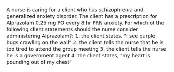 A nurse is caring for a client who has schizophrenia and generalized anxiety disorder. The client has a prescription for Alprazolam 0.25 mg PO every 8 hr PRN anxiety. For which of the following client statements should the nurse consider administering Alprazolam?: 1. the client states, "I see purple bugs crawling on the wall" 2. the client tells the nurse that he is too tired to attend the group meeting 3. the client tells the nurse he is a government agent 4. the client states, "my heart is pounding out of my chest"