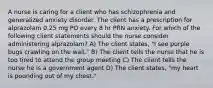 A nurse is caring for a client who has schizophrenia and generalized anxiety disorder. The client has a prescription for alprazolam 0.25 mg PO every 8 hr PRN anxiety. For which of the following client statements should the nurse consider administering alprazolam? A) The client states, "I see purple bugs crawling on the wall." B) The client tells the nurse that he is too tired to attend the group meeting C) The client tells the nurse he is a government agent D) The client states, "my heart is pounding out of my chest."