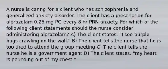 A nurse is caring for a client who has schizophrenia and generalized anxiety disorder. The client has a prescription for alprazolam 0.25 mg PO every 8 hr PRN anxiety. For which of the following client statements should the nurse consider administering alprazolam? A) The client states, "I see purple bugs crawling on the wall." B) The client tells the nurse that he is too tired to attend the group meeting C) The client tells the nurse he is a government agent D) The client states, "my heart is pounding out of my chest."