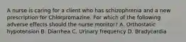 A nurse is caring for a client who has schizophrenia and a new prescription for Chlorpromazine. For which of the following adverse effects should the nurse monitor? A. Orthostatic hypotension B. Diarrhea C. Urinary frequency D. Bradycardia