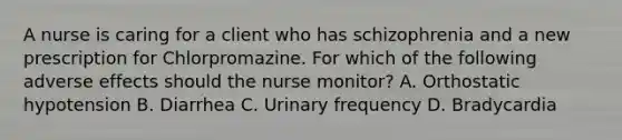 A nurse is caring for a client who has schizophrenia and a new prescription for Chlorpromazine. For which of the following adverse effects should the nurse monitor? A. Orthostatic hypotension B. Diarrhea C. Urinary frequency D. Bradycardia