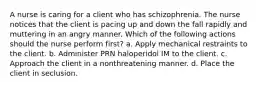 A nurse is caring for a client who has schizophrenia. The nurse notices that the client is pacing up and down the fall rapidly and muttering in an angry manner. Which of the following actions should the nurse perform first? a. Apply mechanical restraints to the client. b. Administer PRN haloperidol IM to the client. c. Approach the client in a nonthreatening manner. d. Place the client in seclusion.