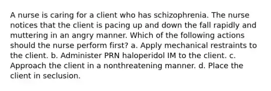 A nurse is caring for a client who has schizophrenia. The nurse notices that the client is pacing up and down the fall rapidly and muttering in an angry manner. Which of the following actions should the nurse perform first? a. Apply mechanical restraints to the client. b. Administer PRN haloperidol IM to the client. c. Approach the client in a nonthreatening manner. d. Place the client in seclusion.