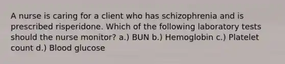 A nurse is caring for a client who has schizophrenia and is prescribed risperidone. Which of the following laboratory tests should the nurse monitor? a.) BUN b.) Hemoglobin c.) Platelet count d.) Blood glucose