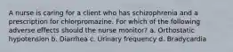 A nurse is caring for a client who has schizophrenia and a prescription for chlorpromazine. For which of the following adverse effects should the nurse monitor? a. Orthostatic hypotension b. Diarrhea c. Urinary frequency d. Bradycardia